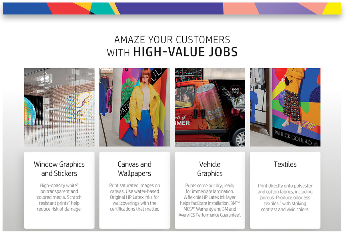 hp latex 700 printer amazes your customers with high value jobs including window graphics and stickers with high opacity inks on transparent media canvas and wallpapers vehicle graphics ready for immediate lamination as well as textiles with striking contrast and vivid colors with white ink