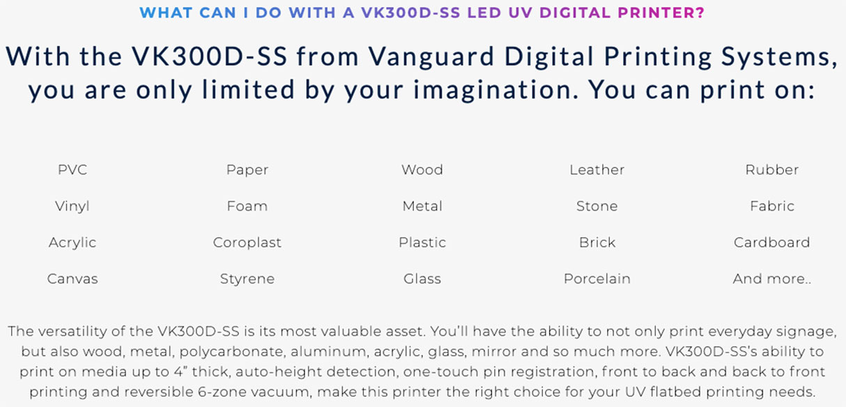 vk300dss vanguard high production uv flatbed printer features 5 vanguard vk300dss high production uv flatbed printer can print on a wide variety of medias including pvc vinyl acrylic canvas paper foam coroplast styrene wood metal plastic glass leather stone brick porcelain rubber fabric cardboard and more